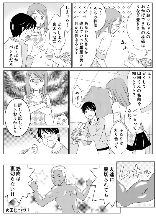 亀郎「このおっちゃんのおかげでうちの株価はうなぎ登りさ」
香菜「へ…うちの株価…？　あなたお父さんを連れていた黒服の男と何か関係あると？」
亀郎「しまった！　どうしよう　良太っ（涙）」
山田「ば…ばかっ　バレるだろ！！」
香菜「え？　どうして山田君の名前を知っとうと？　バレるってなに？　ふたりは知り合い？」
山田「やば…」
香菜「詳しく話してもらおうかしら」
父「友達に裏切られても筋肉は裏切らない！！」