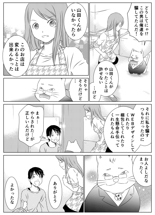 レオ「どうしてにゃ！？この男は俺たちを騙してたんだ！」
香菜「山田くんがやったことは許せない…けど　山田くんがいなかったら　このお店は変わることは出来んかった」
レオ「そりゃそうだけど…」
香菜「それに私を騙すつもりだったのに、Webデザインしてくれたり梱包してくれたり　一生懸命手伝ってくれたもんね」
山田（まぁ…やらされた…が、正しいんだけど…）
レオ「お人好しだな　まったく」
山田「ありがとう」
亀郎「よかったな」