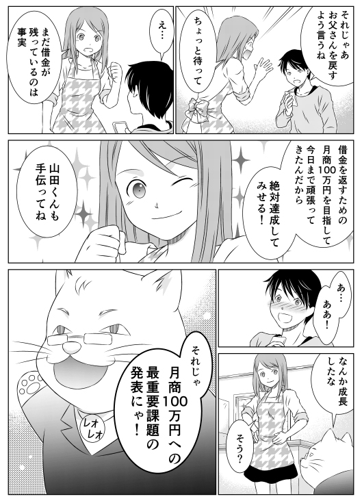 山田「それじゃあお父さんを戻すように言うね」
香菜「ちょっと待って」
山田「え…」
香菜「まだ借金が残っているのは事実　借金を返すため　月商100万円を目指して今日まで頑張ってきたんだから　絶対達成してみせる！　山田くんも手伝ってね」
山田「あ…ああ！」
レオ「なんか成長したな」
香菜「そう？」
レオ「それじゃ月商100万円への最重要課題の発表にゃ！」