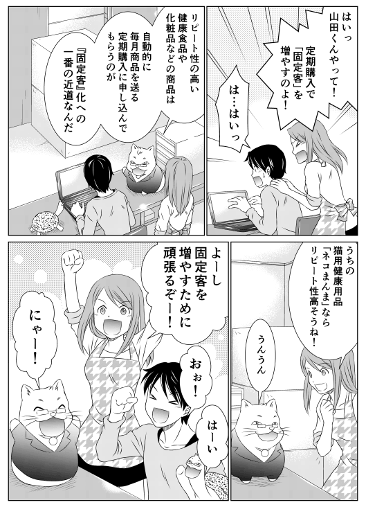 香菜「はいっ　山田くんやって！定期購入で「固定客」を増やすのよ！」
山田「は…はいっ…」
レオ「リピート性の高い健康食品や化粧品などの商品は自動的に毎月商品を送る「定期購入」に申し込んでもらうことが『固定客』化への一番の近道なんだ」
香菜「うちの猫用健康用品「ネコまんま」ならリピート性高そうね！」
レオ「うんうん」
香菜「よーし！固定客を増やすために頑張るぞー！」
山田「おぉ！」
亀郎「はーい」
レオ「にゃー」