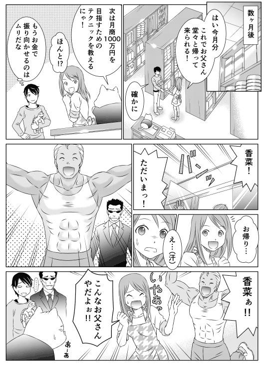 ─数ヶ月後
香菜「はい今月分　これでお父さん　堂々と帰って来られる」
山田「確かに」
レオ「次は月商1,000万円を目指すためのテクニックを教えるにゃ！」
香菜「ほんと！？」
山田「もうお金で振り向かせるのはムリだな…」
父「香菜！　ただいまっ！」
香菜「お帰り…　　え…」
父「香菜ぁああ！」
香菜「こんなお父さん！　やだよぉ！！」