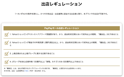 出店レギュレーション
1〜4いずれかの条件を満たし、かつその他出品・出店基準に該当する出店者に限り、本プランでの出店が可能です。
1. Yahoo!ショッピングベストストアアワード受賞歴があり、かつ、過去約90日間において80%以上の期間、「優良店」(※)であること
2. Yahoo!ショッピング経由での年間流通1.2億円(税込)以上、かつ、過去約90日間において80%以上の期間、「優良店」(※)であること
3. 上場企業または上場グループに属する企業であること
4. (グループを含む)企業年商 100億円以上(「家電」カテゴリのみ 500億円以上)であること
※「優良店」とは、当社が指定するストアパフォーマンスに基づき、「優良店」と認定された出店者をいいます。
※その他、出品・出店基準はこちら（PDF：82.2KB）から。