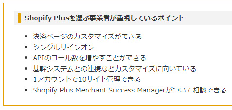 Shopify Plusを選ぶ事業者が重視しているポイント
決済ページのカスタマイズができる
シングルサインオン
APIのコール数を増やすことができる
基幹システムとの連携などカスタマイズに向いている
1アカウントで10サイト管理できる
Shopify Plus Merchant Success Managerがついて相談できる