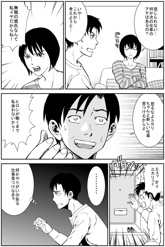 ユカリ：信じられない…　何か次の仕事のアテはあるの？
ヒロシ：いや…これから考えようと
ユカリ：無職の彼氏なんて私イヤだからね！
ヒロシ：怒るなよユカリ　ちゃんと新しい仕事見つけるからよ
ユカリ：ヒロシが働くまで　私　会わないから！
ヒロシ：ええっ　オイ　ユカリ！！　…何かやりがいのある仕事見つけなきゃ