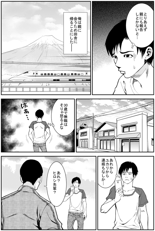 ヒロシ：とりあえず親にも報告しとかないと…
─俺は親に会うため田舎に帰ることにした
ヒロシ：30歳で無職はそりゃ怒るよな　あれからユカリから連絡もなしか…
エイジ：あれ？　ヒロシ先輩