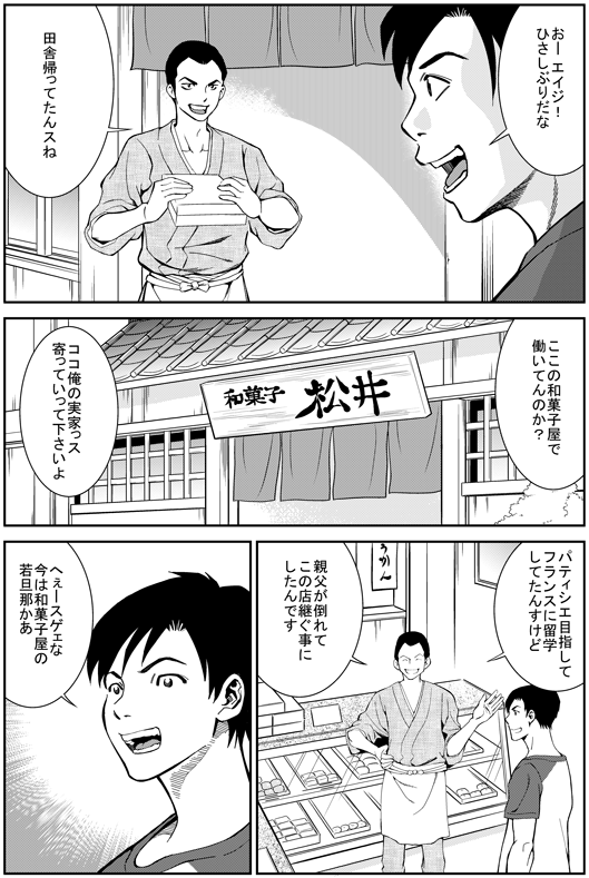 ヒロシ：おー　エイジ！　久しぶりだなエイジ：田舎帰ってたんすねヒロシ：ここの和菓子屋で働いてんのか？エイジ：ここ俺の実家っす　寄っていってくださいよ　パティシエ目指してフランスに留学してたんすけど　親父が倒れてこの店継ぐことにしたんですヒロシ：へえー　すげえな　今は和菓子屋の若旦那かあ