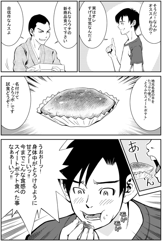 ヒロシ：そうだ！　なんかオススメねえの？　実は俺　すげえ甘党なんだよ
エイジ：それならうちの新商品食べてください　自信作なんすよ　地元名産の芋をたっぷり使った　とろふわスイートポテト　名付けてとろッポです　ご試食どうぞ！
ヒロシ：うおーー！　身体中がとろけるように甘ーい！　今までこんな食感のスイートポテト　食べたことなあああい！！