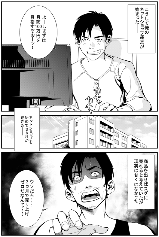 ─こうして俺のネットショップ運営が始まった
ヒロシ：よーしまずは月商100万円を目指すぞぉー！
─ネットショップを始めて3か月が過ぎた　商品を出せばすぐに売れると考えていたが　現実は甘くはなかった
ヒロシ：ウソだろ…　3か月で売上ゼロだなんて…