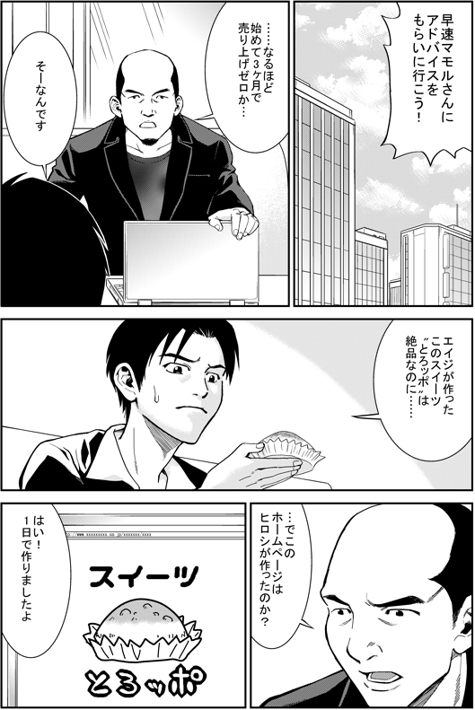 ヒロシ：早速マモルさんにアドバイスをもらいに行こう！
マモル：…なるほぞ　始めて3か月で売り上げゼロか…
ヒロシ：そーなんです　エイジが作ったこのスイーツとろッポは絶品なのに…
マモル：で、このホームページはヒロシが作ったのか？
ヒロシ：はい！1日で作りましたよ