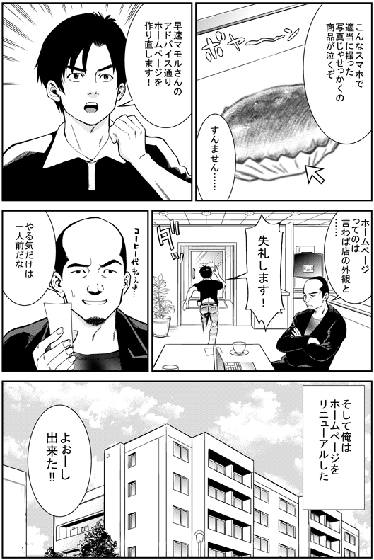 マモル：こんなスマホで適当に撮った写真じゃ商品が泣くぞ
ヒロシ：すんません…　早速マモルさんのアドバイス通りホームページを作り直します！
マモル：ホームーページってのはいわば店の外観と……
ヒロシ：失礼します！
マモル：やる気だけは一人前だな
─そして俺はホームページをリニューアルした
ヒロシ：よおしできた！