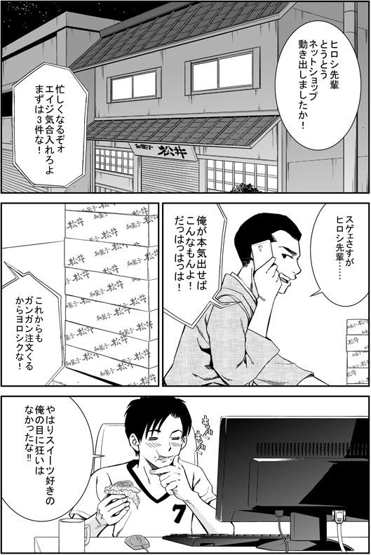 エイジ：ヒロシ先輩　とうとうネットショップ　動き出しましたか！
ヒロシ：忙しくなるぞ　エイジ気合い入れろよ　まずは3件な！
エイジ：すげえ、さすがヒロシ先輩
ヒロシ：俺が本気出せばこんなもんよ！　だははっ！　これからもガンガン注文来るからよろしくな！　やはりスイーツ好きの俺の目に狂いはなかったな！