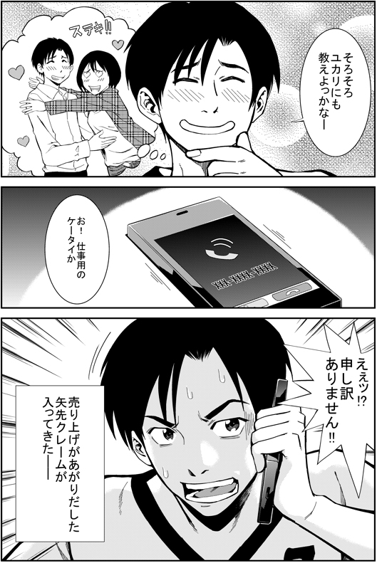 ヒロシ：そろそろユカリにも教えよっかなー　お！　仕事用のケータイか　ええっ！　申し訳ありません！！　売上が上がりだした矢先　クレームが入ってきた
