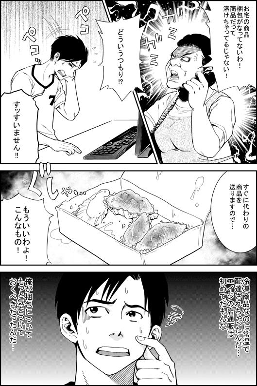 お客さん「お宅の商品　梱包がなってないわ！　商品だって溶けちゃって　ぐちゃぐちゃよ！！　どういうつもり！？」
ヒロシ「すっすいません！すぐに代わりの商品を送りますので…」
お客さん「もういいわよ！　こんなもの！」
ヒロシ「冷凍商品なのに常温で配達されちゃったんだ…　エイジの店　通販ははじめてだもんな　俺が梱包についてもっと気をつけておくべきだった…」