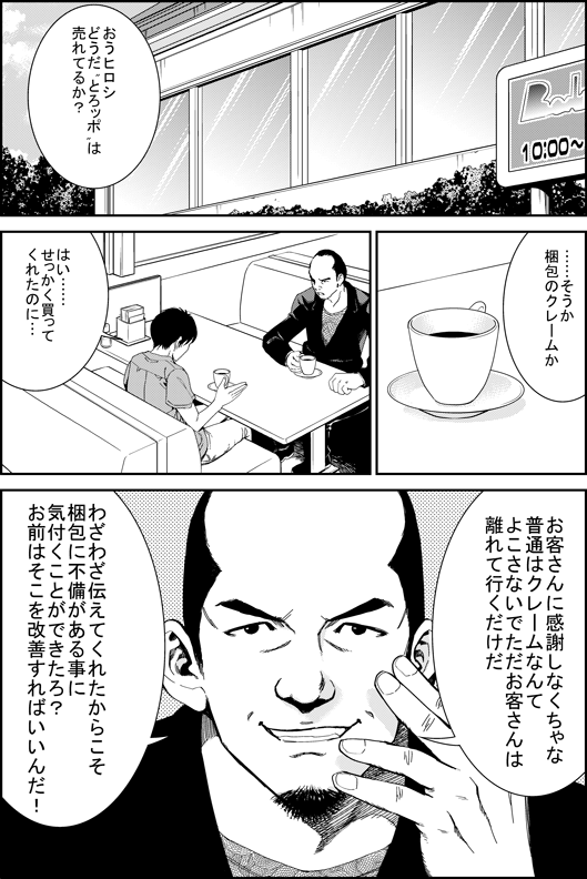 マモル「おうヒロシ　どうだとろッポは売れてるか？　…そうか　梱包のクレームか」
ヒロシ「はい…せっかく買ってくれたのに…」
マモル「お客さんに感謝しなくちゃな　普通はクレームなんてよこさないでただお客さんは離れて行くだけだ　それをわざわざつたえてくれたからこそ　梱包に不備があることに気付くことができたろ？　お前はそこを改善すればいいんだ！」