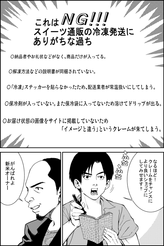これはNG！　スイーツ通販の冷凍発送にありがちな過ち
・納品書やお礼状などがなく、商品だけが入っている
・解凍方法などの説明書が同梱されていない
・「冷凍」ステッカーを貼らなかったために、配送業者が常温扱いしてしまう
・保冷材が入っていない。また、保冷袋に入っていないために溶けてドリップが出る
・お届け状態の画像をサイトに掲載していないため「イメージと違う」というクレームが来る
ヒロシ「なるほど！　クレームをチャンスにより良いショップにしてみせます！」
マモル「がんばれよ　新米オーナー」