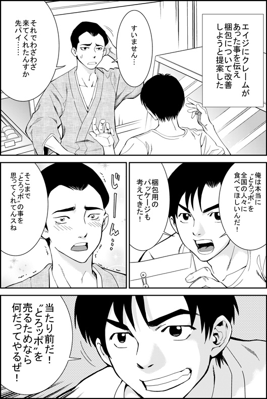 ヒロシ「エイジにクレームがあった事を伝え　梱包について改善しようと提案した」
エイジ「すいません…　それでわざわざ来てくれたんすか先輩」
ヒロシ「俺は本当にとろッポを全国の人々に食べてほしいんだ！　梱包用のパッケージも感がえてきた！」
エイジ「そこまでとろッポの事を思ってくれてるんすね」
ヒロシ「当たり前だ！　とろッポを売るためならなんだってやるぜ！」