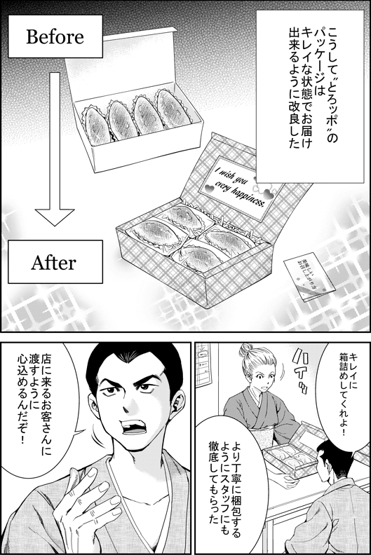 こうしてとろッポのパッケージはきれいな状態でお届けできるように改良した
エイジ「きれいに箱詰めしてくれよ」
より丁寧に梱包するようにスタッフにも徹底してもらった
エイジ「店に来るお客さんに渡すように心を込めるんだぞ！」