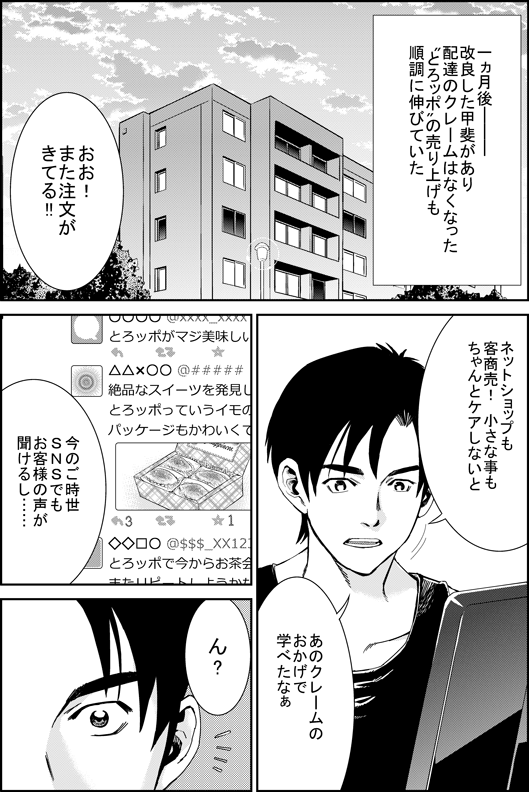 一カ月後─　改良した甲斐があり　配達のクレームはなくなった　とろッポの売り上げも　順調に伸びていた
ヒロシ「おお！　また注文が来てる！　ネットショップも客商売！　小さな事もちゃんとケアしないと　あのクレームのおかげで学べたなあ　今のご時世　SNSでもお客さまの声が聞けるし…　ん？」