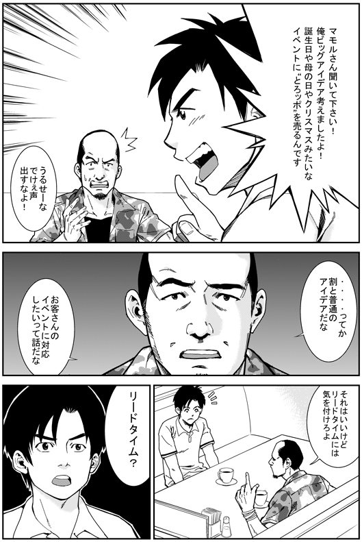 ヒロシ：マモルさん　聞いてください　俺　ビッグアイデア考えましたよ！！
誕生日や母の日やクリスマスみたいなイベントに　“とろッポ”を売るんです
マモル：うるせーな！！　でけえ声出すなよ！
マモル：……ってかわりとフツーのアイデアだな　お客さんのイベントに対応したいって話だな　それはいいけど　リードタイムには気を付けろよ
エイジ：リードタイム？