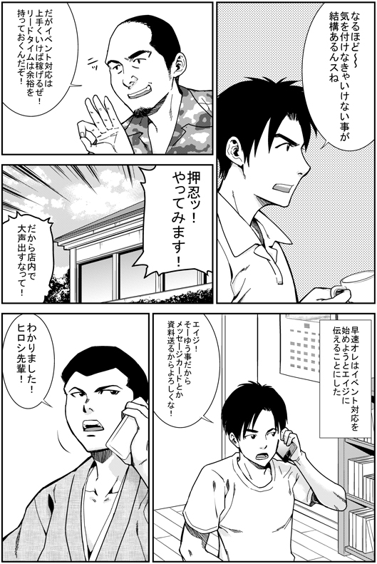ヒロシ：なるほど〜〜　気を付けなきゃいけないことが結構あるんスね
マモル：だがイベント対応はうまくいけば稼げるぜ！　リードタイムには余裕を持っておくんだぞ
ヒロシ：押忍！　やってみます！！
マモル：だから店内で大声出すなよ
ヒロシ：さっそく俺はエイジにイベント対応を始めようと　エイジに伝えた
エイジ！　そーゆーことだ　メッセージカードとかの資材も送るからよろしくな！
エイジ：わかりました　ヒロシ先輩！

