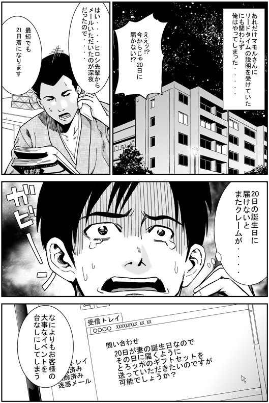 ところが　あれだけマモル先輩にリードタイムの説明を受けていたにもかかわらず　俺はやってしまった……
ヒロシ：ええっ！　いまからじゃ20日に届かない！？
エイジ：はい……　ヒロシ先輩からメールをいただいたのが深夜だったので…　最短でも21日着になります
ヒロシ：20日の誕生日に届けないと　またクレームが……　なによりもお客さんの大切なイベントを台なしにしてしまう……
