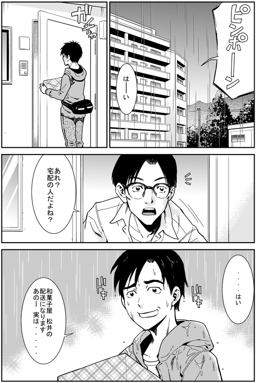 お客さん：あれっ？　宅配の人だよね？
ヒロシ：……はい　和菓子屋松井の配送になります　あのー　実は……
