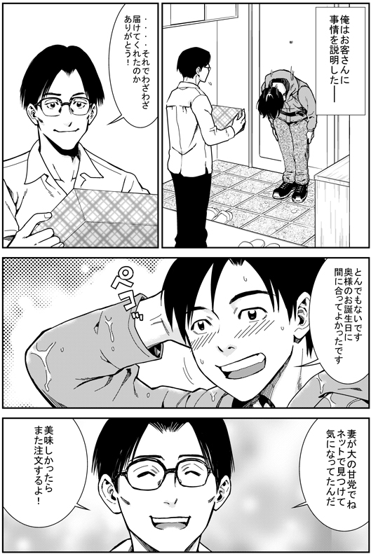 俺はお客さんに事情を説明した─
お客さん：……それでわざわざ届けてくれたのか　ありがとう！
ヒロシ：とんでもないです　奥さまのお誕生日に間に合って良かったです
お客さん：妻が大の甘党でね　ネットで見つけて　気になっていたんだ　美味しかったらまた注文するよ！