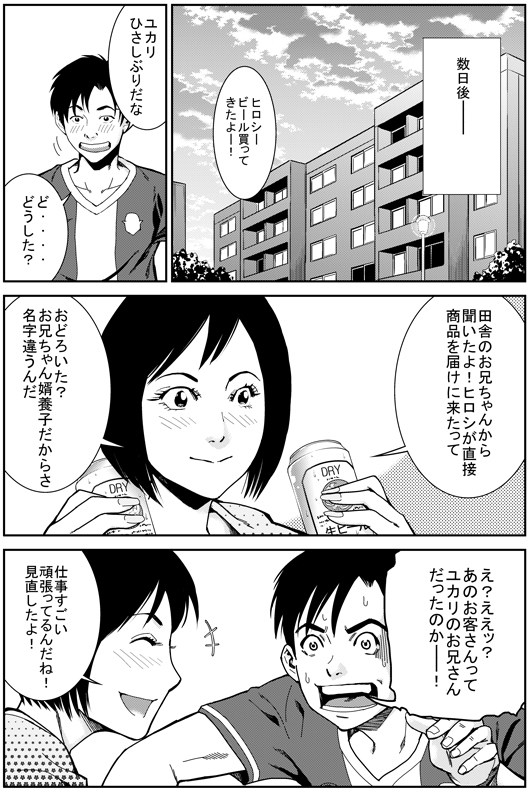 数日後─
ユカリ：ヒロシー　ビール買ってきたぞー！
ヒロシ：ユカリ！　久しぶりだな　ど……どうした？
ユカリ：田舎のお兄ちゃんから聞いたよ！　ヒロシが直接商品を届けに来たって
ヒロシ：ええっ！　あのお客さん　ユカリのお兄さんだったのか？！
ユカリ：おどろいた？　お兄ちゃん　婿養子だから名字違うんだ　すごい頑張ってるんだね　見直したよ！