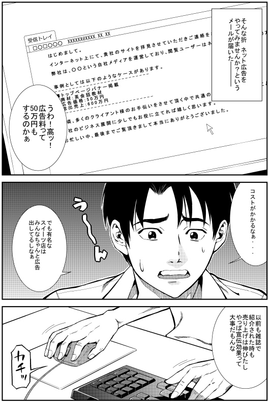 そんな折 ネット広告をやってみませんか？というメールが届いた　ヒロシ：うわ！高ッ！広告料って50万円もするのかぁ　ヒロシ：コストがかかるなぁ・・・ でも有名なスイーツ店はみんなちゃんと広告出してるしなぁ　ヒロシ：以前も雑誌で紹介された時も売り上げは伸びたし　やっぱ宣伝効果って大事だもんな