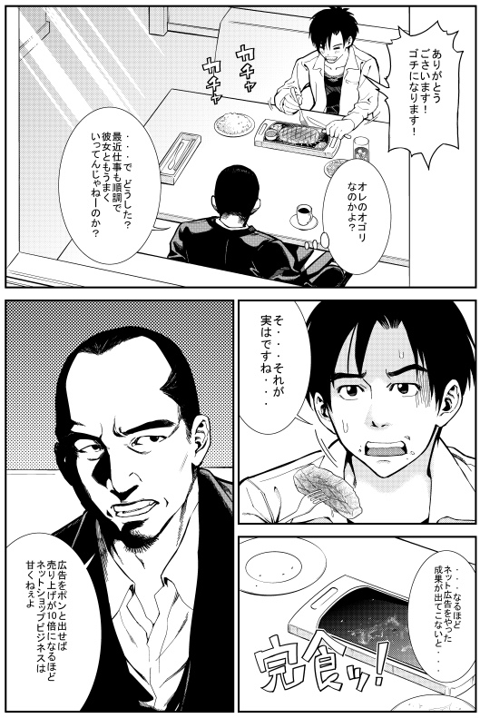 ヒロシ：ありがとうございます！ゴチになります！ マモル：オレのオゴリなのかよ？ で どうした？最近仕事も順調で彼女ともうまくいってんじゃねーのか？　ヒロシ：そ・・・それが実はですね・・・　マモル：なるほど ネット広告をやった成果が出てこないと　マモル：広告をポンと出せば売り上げが10倍になるほどネットショップビジネスは甘くねぇよ