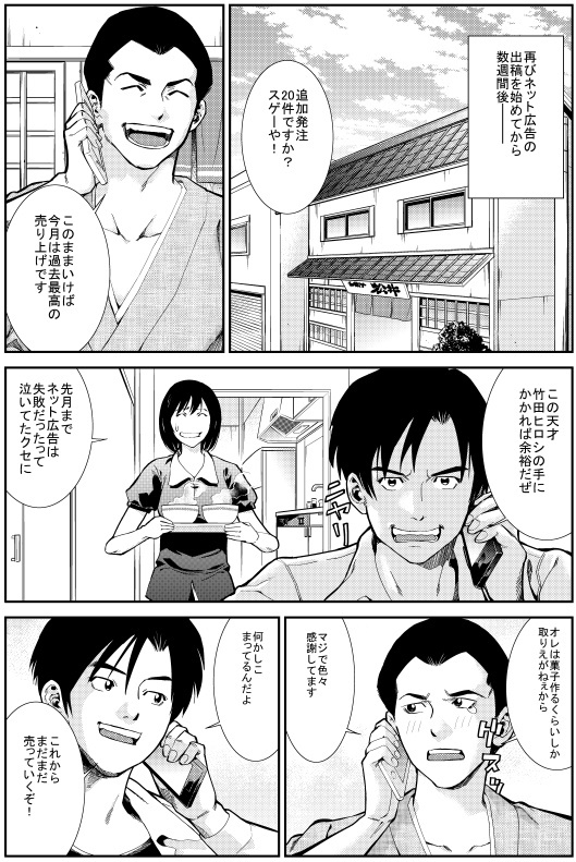 再びネット広告の出稿を始めてから数週間後
エイジ：追加発注20件ですか？スゲーや！このままいけば今月は過去最高の売り上げです
ヒロシ：この天才竹田ヒロシの手にかかれば余裕だぜ
ユカリ：先月までネット広告は失敗だったって泣いてたクセに
エイジ：オレは菓子作るくらいしか取りえがねぇから マジで色々感謝してます
ヒロシ：何かしこまってるんだよ　これからまだまだ売っていくぞ！