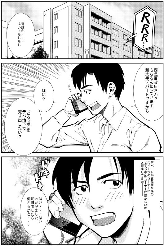 ヒロシ：電話か・・・はい！もしもし　西急百貨店さん？もちろん知っています 超大手デパートですから　はい？とろッポをデパ地下で売り出したい？
デパートが食品売り場のスイーツのコーナーに とりッポをコーナーに置けないかと提案してきた―
ヒロシ：はい・・・はい わかりました 明日でしたら伺えるかと