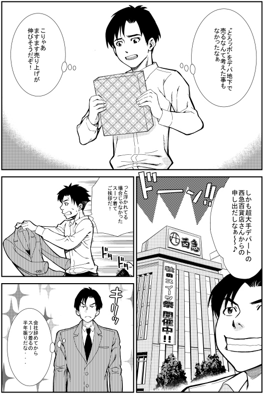 ヒロシ：“とろッポ”をデパ地下で売るなんて考えた事もなかったなぁ　こりゃあますます売り上げが伸びそうだぞ！　しかも超大手デパートの西急百貨店さんからの申し出だしなぁ～　っと浮かれている場合じゃなかった　スーツでご挨拶だ！　会社辞めてからスーツ着るの半年ぶりだな・・・