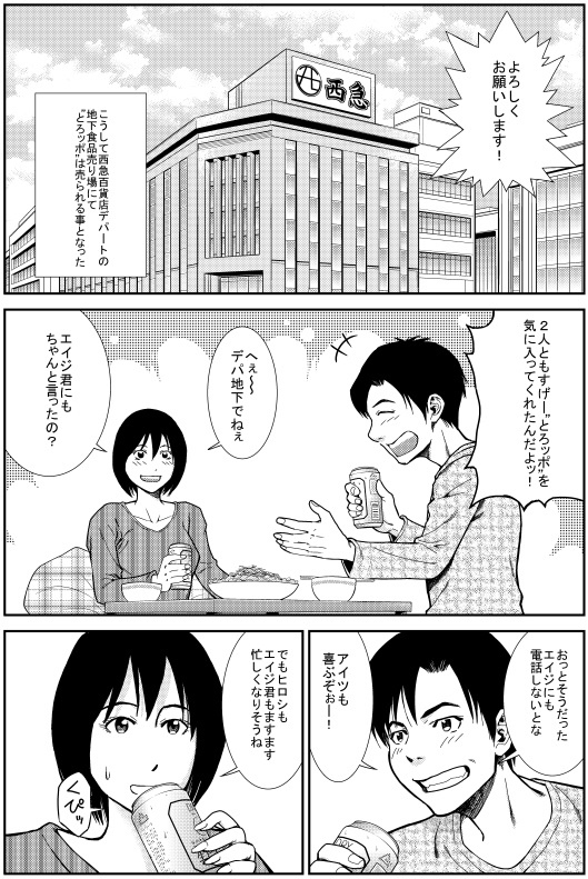 ヒロシ：よろしくお願いします！　こうして西急百貨店デパートの地下食品売り場にて“とろッポ”は売られる事となった　ヒロシ：2人ともすげー“とろッポ”を気に入ってくれたんだよっ！ ユカリ：へぇ～デパ地下でねぇ　エイジくんにもちゃんと言ったの？　ヒロシ：おっとそうだった エイジにも電話しないとな アイツも喜ぶぞぉ！　ユカリ：でもヒロシもエイジ君もますます忙しくなりそうね