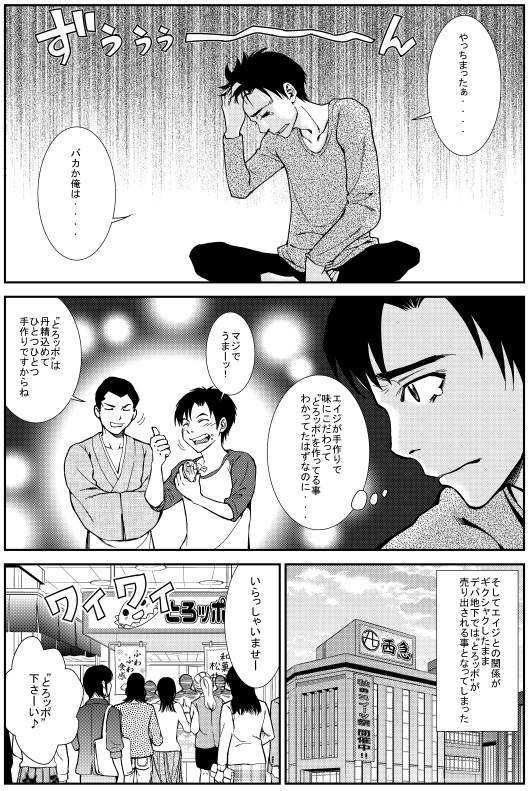 ヒロシ：やっちまったぁ バカか俺は　エイジが手作りで味にこだわって“とろッポ”を作って居ることはわかってたはずなのに・・・ ヒロシ：マジでうまぁーッ！ エイジ：“とろッポ”は丹精込めてひとつひとつ手作りですからね　そしてエイジとの関係がギクシャクしたまま デパ地下では“とろッポ”が売り出される事となってしまった　いらっしゃいませー　“とろッポ”下さ～い