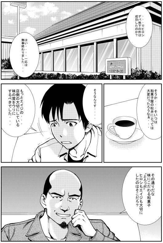 マモル：でヒロシ デパ地下の件は成功したのか？　ヒロシ：はい・・・一応は無事終わりました　マモル：そうか・・・そいつは和菓子屋の松井にとっては大変だったろうになぁ・・・　ヒロシ：そうなんです・・・もっとエイジの店賀の大切にしている味の質をウリにするべきだした・・・　マモル：その通りだな 味にこだわる和菓子“とろッポ” ヒロシもエイジも大切にしたのはそこだろ？