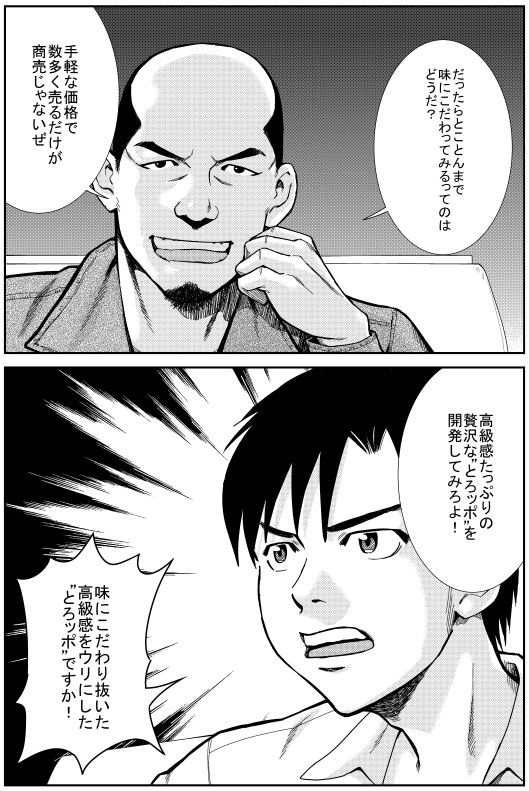 マモル：だったらとことんまで 味にこだわってみるってのはどうだ？ 手軽な価格で数多く売るだけが商売じゃないぜ 高級感たっぷりの贅沢な“とろッポ”を開発してみろよ！　ヒロシ：味にこだわり抜いた高級感をウリにした“とろッポ”ですか！