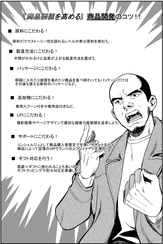『商品価値を高める』商品開発のコツ! ■原料にこだわる 原料だけでストーリー性を語れるレベルの希少原料を使おう ■製造方法にこだわる 手間がかかるけど品質が上がる製造方法を選ぼう ■パッケージにこだわる 桐箱に入れたり、紙質を高めたり、商品を食べ終わってもパッケージだけその後も使える素材パッケージなど ■添付物にこだわる 専用スプーン付きや、専用皿付きなど ■LPにこだわる 撮影画像やページデザインで、適切な価値、高級感を訴求しよう ■サポートにこだわる コンシェルジェとして商品購入者限定で手厚いサポートを行おう。商品によって空港のVIPラウンジのようなイメージを演出 ■ギフト対応を行う 高級≒ギフトに使われることも多いので、ギフトラッピングや熨斗対応を準備しておこう