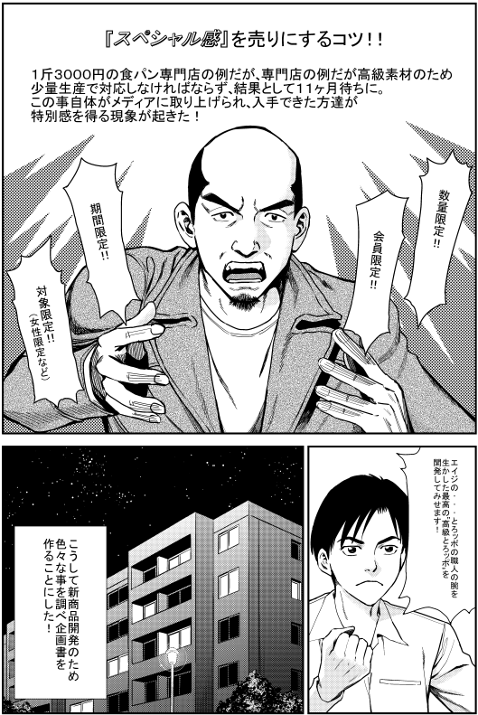 マモル：『スペシャル感』を売りにするコツ 1斤3000円の食パン専門店の例だが、高級素材のため少量生産で対応しなければならず、結果として11か月待ちに。この事自体がメディアに取り上げられ、入手できた人が特別感を感じる現象が起きた。 ・数量限定 ・会員限定 ・期間限定 ・対象限定（女性の○○限定など） ヒロシ：エイジの…とろッポの職人の腕を生かした最高の“高級とろッポ”を開発してみませます！ こうして新商品開発のためいろいろな事を調べ企画書を作ることにした！