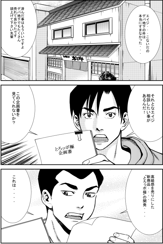 ヒロシ：エイジ…こないだのデパ地下の件は本当にすまなかった… エイジ：済んだ事はもういいですよ デパ地下でもたくさん売れてよかったです 頭上げて下さい先輩 ヒロシ：それとなエイジ 相談したいことがあるんだ！ この企画書を見てくれないか？ エイジ：高級感を売りにした新商品…“とろッポ極”の開発…これは…