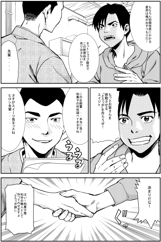 ヒロシ：もちろん初期投資にかかる費用は俺が出すつもりだ！ネットショップ限定でこの新商品を売りに出さないか!? エイジ：先輩… ヒロシ：もっとお客さんを感動させる“とろッポ”を作ろうぜ！エイジ！ エイジ：この企画書…本当に良く和菓子の材料調べてきますね さすがスイーツ男子ッスね ヒロシ先輩… ヒロシ：決まりだな！ エイジ：はい！和菓子屋 松井の職人として作ってみせますよ “とろッポ極”!