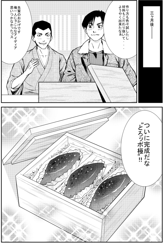 三か月後 ヒロシ：作り方も色々試したし 材料もだわり抜いてようやく出来たな エイジ：先輩のおかげです 俺一人じゃこんなアイディア思いつかなかったっス ヒロシ：ついに完成だな“とろッポ極”！