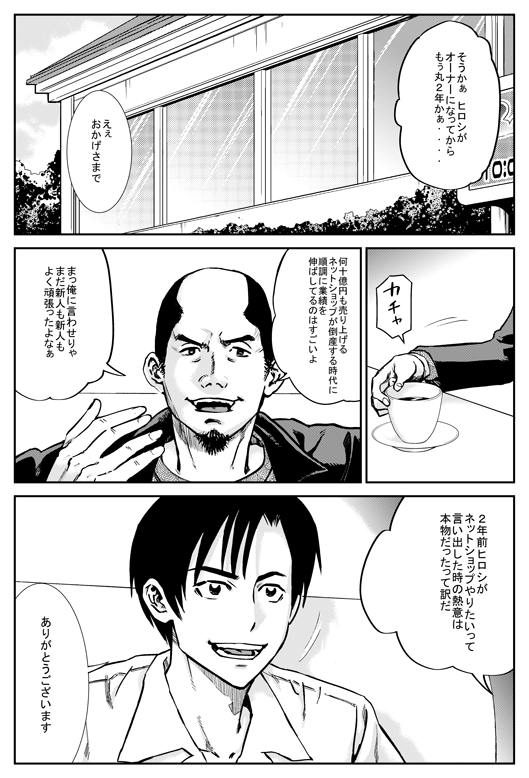 マモル「そうかあ、ヒロシがオーナーになってからもう丸2年かあ」
ヒロシ「ええ、おかげさまで」
マモル「何十億円も売り上げるネットショップが倒産する時代に、順調に業績を伸ばしているのはすごいよ。まっ、俺に言わせりゃまだ新人もよく頑張ったよなあ　2年前、ヒロシがネットショップやりたいって言い出したときの熱意は本物だったってわけだ」
ヒロシ「ありがとうございます」
