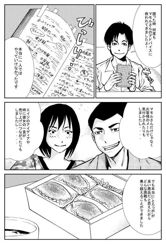 ヒロシ「困ったとき　何度もマモルさんのアドバイスに救われてきましたよ！　本当に1人ではやっていけなかったです。マモルさんだけじゃなく、お客さまのメールで気付かされたりもしましたし、エイジのアイデアや特に彼女のひと言が売上につながったりもしましたし…　でも本当にとろッポが良い商品だと思えたからどんな困難も乗り越えることができました」
