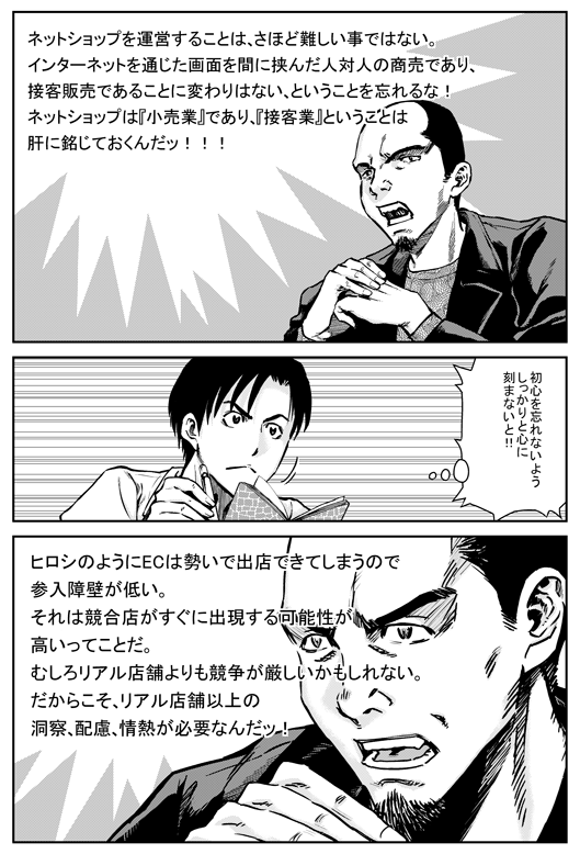 マモル「ネットショップを運営することはさほど難しい事ではない。インターネットを通じた画面を間に挟んだ人対人の商売であり、接客販売であることに変わりはない、ということを忘れるな。ネットショップは「小売業」であり、「接客業」ということは肝に銘じておくんだ！！」
ヒロシ「初心を忘れないようしっかりと心に刻まないと！！」
マモル「ヒロシのようにECは勢いで出店できてしまうので参入障壁が低い。それは競合店がすぐに出現する可能性が高いってことだ。むしろリアル店舗よりも競争が厳しいかもしれない。だからこそ、リアル店舗以上の洞察、配慮、情熱が必要なんだ！」