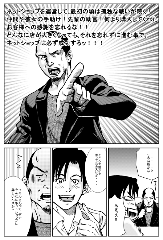 マモル「ットショップを運営して最初の頃は、孤独な戦いが続く！　仲間や彼女の手助け、先輩の助言、何より購入してくれたお客さまへの感謝を忘れるな。どんなに店が大きくなっても、それを忘れずに前に進む事で、ネットショップは必ず成長する！！　……とこんなところかな」
ヒロシ「あざっす！　ところで前から思ってたんすけど　マモルさんってなんでそんなにネットショップに詳しいんスか？」