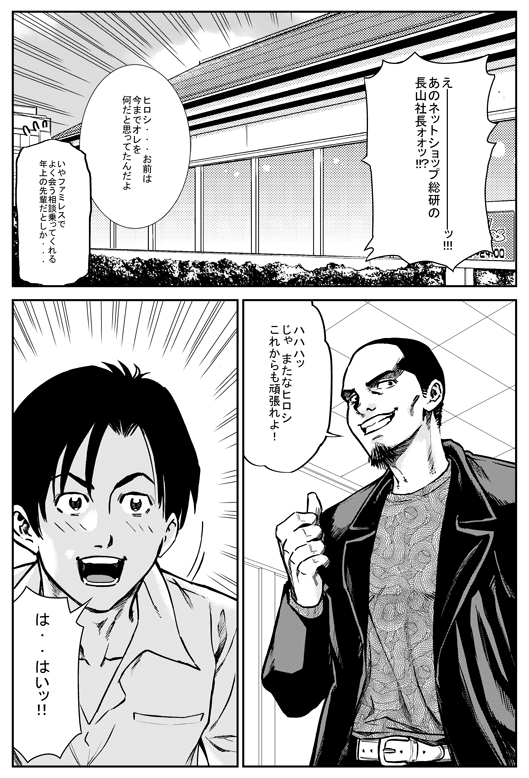 ヒロシ「えーーー！　あのネットショップ総研の長山社長？？」
マモル「ヒロシ……お前は今までオレをなんだと思ってたんだよ」
ヒロシ「いや、ファミレスでよく会う相談乗ってくれる年上の先輩だとしか…」
マモル「ははっ　じゃまたなヒロシ　これからもがんばれよ！」
ヒロシ「は、はい！」