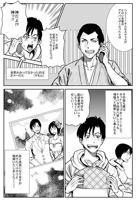 エイジ「へえー！　そんなすげえ人がヒロシ先輩のアドバイザーだったとは」
ヒロシ「エイジお前、全然すごさをわかってねーだろ！？　神だよ神！！」
─その後も僕はネットショップオーナーとしてドタバタ四苦八苦しつつもがんばって経営していくこととなる
ヒロシ「いやあ、今日も配送業務がパンクしそうなくらい忙しい〜！」
─あと余談になりますが、めでたくユカリと結婚いたしました