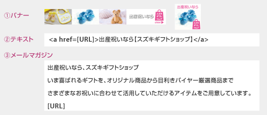①バナー　②テキスト　<a href=[URL]>出産祝いなら【スズキギフトショップ】</a>　③メールマガジン　出産祝いなら、スズキギフトショップいま喜ばれるギフトを、オリジナル商品から目利きバイヤー厳選商品までさまざまなお祝いに合わせて活用していただけるアイテムをご用意しています。[URL]