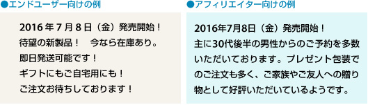 エンドユーザー向けのメルマガの例…2016年7月8日（金）発売開始！ 待望の新製品！　今なら在庫あり。即日発送可能です！ ギフトにもご自宅用にも！ ご注文お待ちしております！
アフィリエイター向けのニュースメールの例…2016年7月8日（金）発売開始！　主に30代後半の男性からのご予約を多数いただいております。プレゼント包装でのご注文も多く、ご家族やご友人への贈り物としてご好評いただいています。